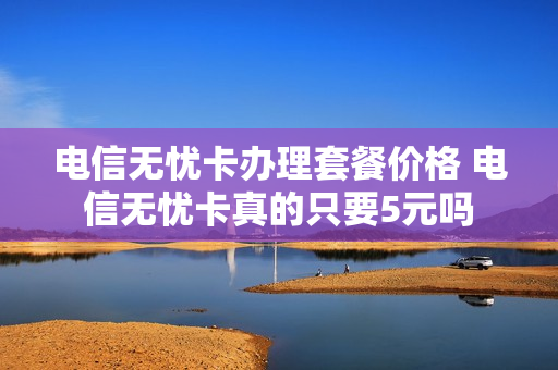电信无忧卡办理套餐价格 电信无忧卡真的只要5元吗