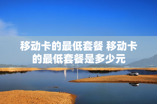 移动卡的最低套餐 移动卡的最低套餐是多少元