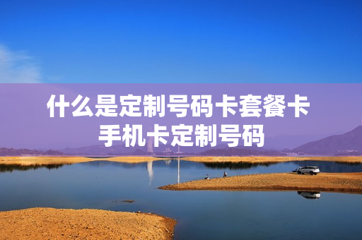 什么是定制号码卡套餐卡 手机卡定制号码