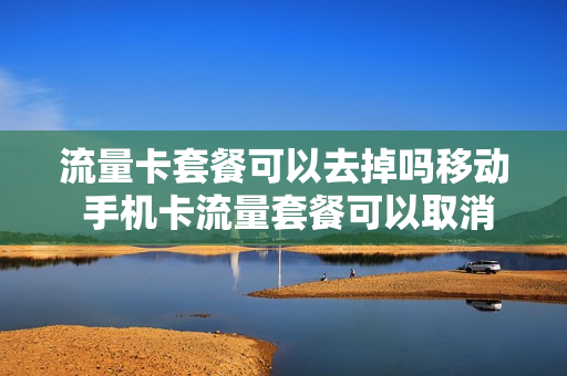 流量卡套餐可以去掉吗移动 手机卡流量套餐可以取消吗
