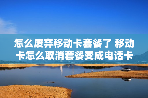 怎么废弃移动卡套餐了 移动卡怎么取消套餐变成电话卡