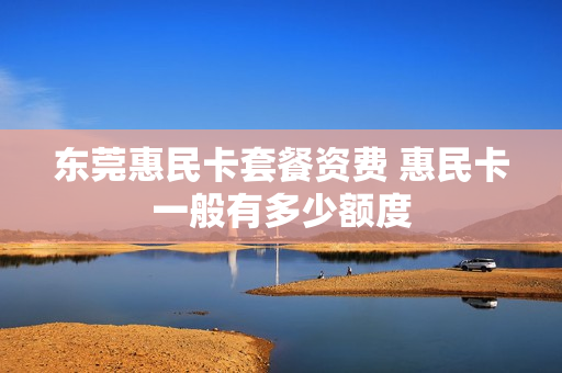 东莞惠民卡套餐资费 惠民卡一般有多少额度