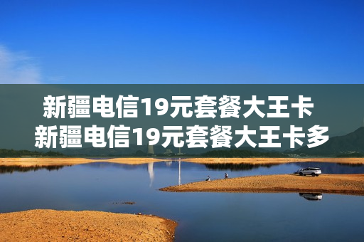 新疆电信19元套餐大王卡 新疆电信19元套餐大王卡多少钱