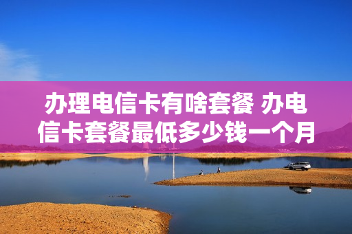 办理电信卡有啥套餐 办电信卡套餐最低多少钱一个月