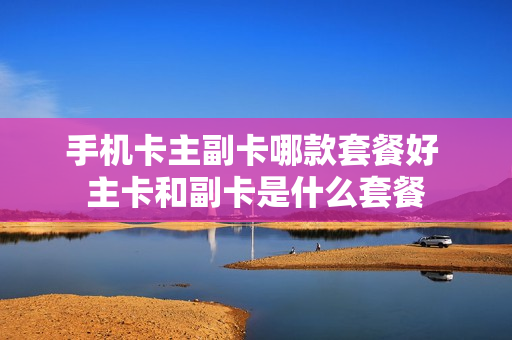 手机卡主副卡哪款套餐好 主卡和副卡是什么套餐