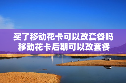 买了移动花卡可以改套餐吗 移动花卡后期可以改套餐吗