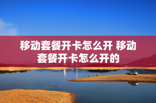 移动套餐开卡怎么开 移动套餐开卡怎么开的