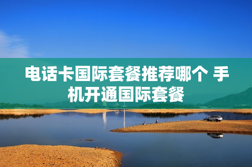 电话卡国际套餐推荐哪个 手机开通国际套餐