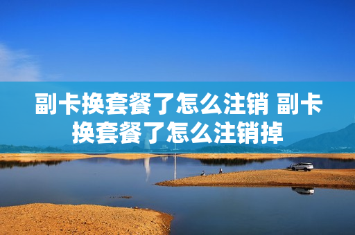 副卡换套餐了怎么注销 副卡换套餐了怎么注销掉