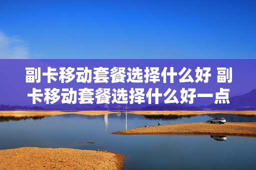 副卡移动套餐选择什么好 副卡移动套餐选择什么好一点
