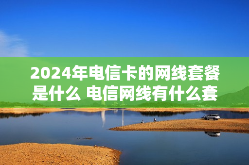 2024年电信卡的网线套餐是什么 电信网线有什么套餐