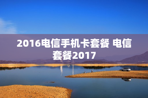 2016电信手机卡套餐 电信套餐2017