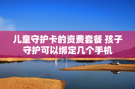 儿童守护卡的资费套餐 孩子守护可以绑定几个手机