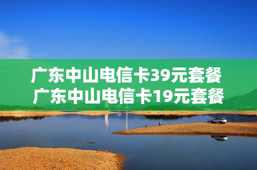 广东中山电信卡39元套餐 广东中山电信卡19元套餐