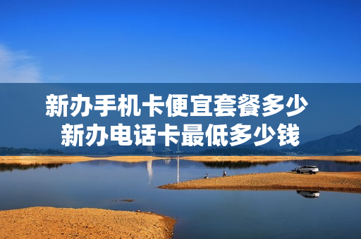 新办手机卡便宜套餐多少 新办电话卡最低多少钱