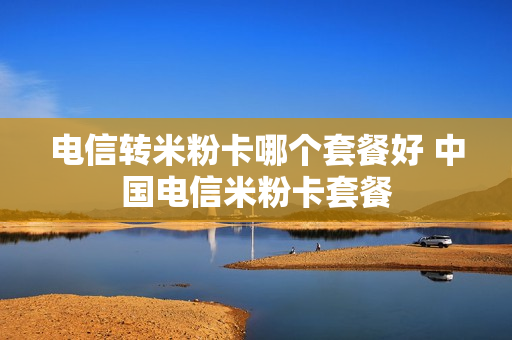 电信转米粉卡哪个套餐好 中国电信米粉卡套餐