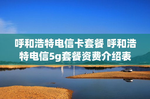 呼和浩特电信卡套餐 呼和浩特电信5g套餐资费介绍表