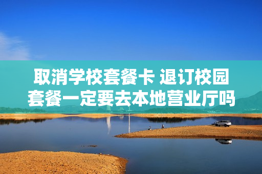 取消学校套餐卡 退订校园套餐一定要去本地营业厅吗