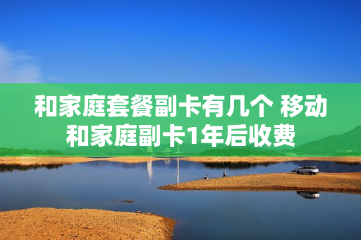 和家庭套餐副卡有几个 移动和家庭副卡1年后收费