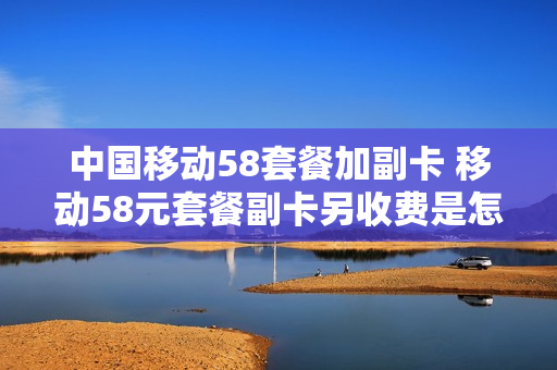 中国移动58套餐加副卡 移动58元套餐副卡另收费是怎么回事