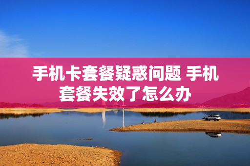 手机卡套餐疑惑问题 手机套餐失效了怎么办