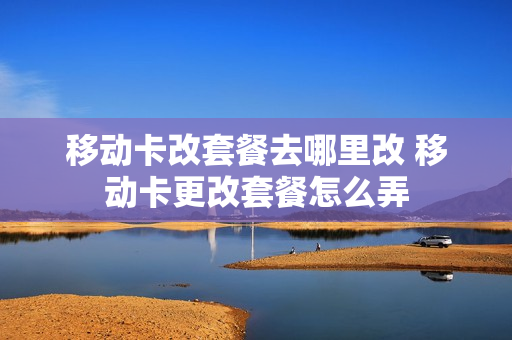 移动卡改套餐去哪里改 移动卡更改套餐怎么弄