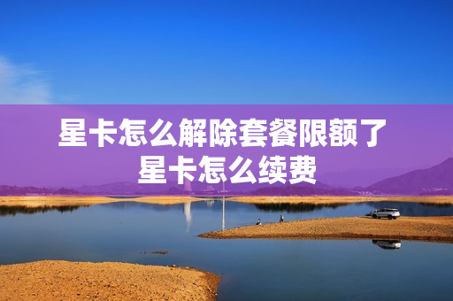 星卡怎么解除套餐限额了 星卡怎么续费