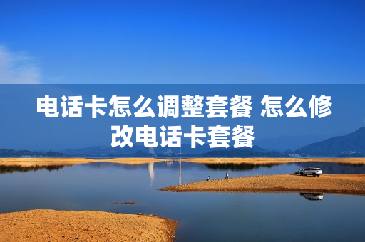 电话卡怎么调整套餐 怎么修改电话卡套餐