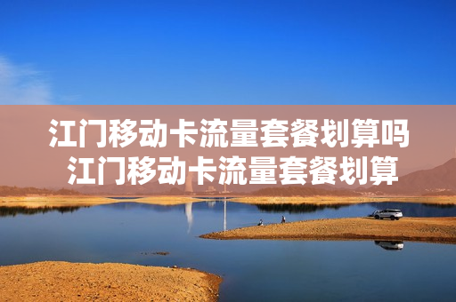 江门移动卡流量套餐划算吗 江门移动卡流量套餐划算吗多少钱