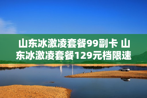 山东冰激凌套餐99副卡 山东冰激凌套餐129元档限速