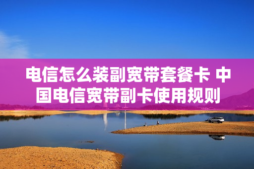 电信怎么装副宽带套餐卡 中国电信宽带副卡使用规则