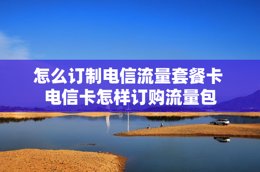 怎么订制电信流量套餐卡 电信卡怎样订购流量包