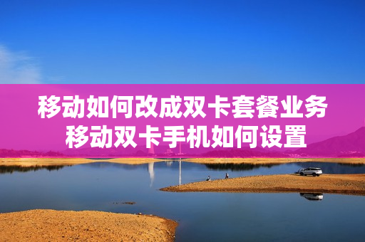 移动如何改成双卡套餐业务 移动双卡手机如何设置