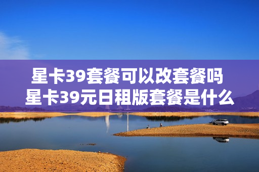 星卡39套餐可以改套餐吗 星卡39元日租版套餐是什么样的