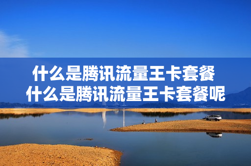 什么是腾讯流量王卡套餐 什么是腾讯流量王卡套餐呢
