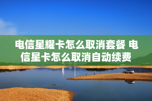 电信星耀卡怎么取消套餐 电信星卡怎么取消自动续费