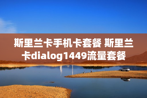 斯里兰卡手机卡套餐 斯里兰卡dialog1449流量套餐