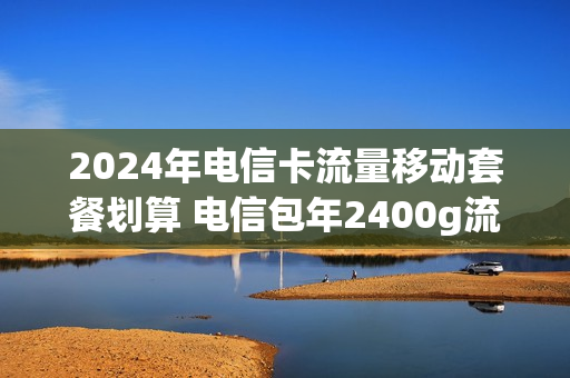 2024年电信卡流量移动套餐划算 电信包年2400g流量卡