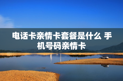 电话卡亲情卡套餐是什么 手机号码亲情卡