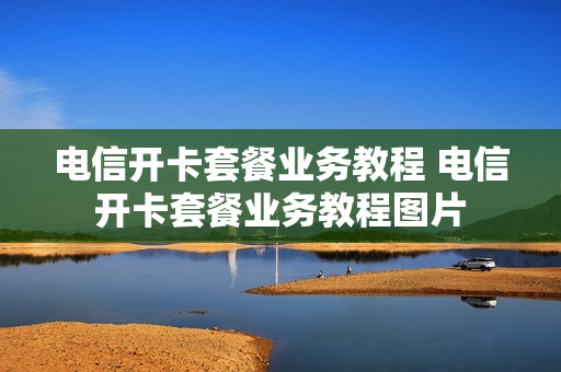 电信开卡套餐业务教程 电信开卡套餐业务教程图片