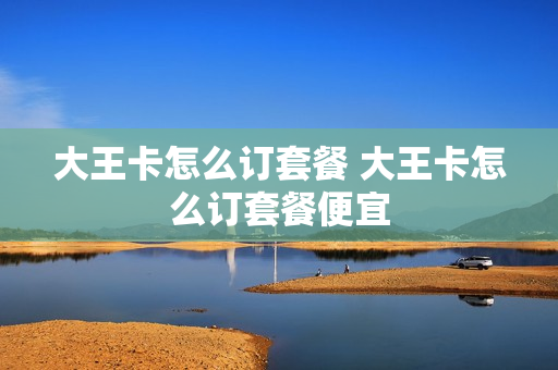 大王卡怎么订套餐 大王卡怎么订套餐便宜