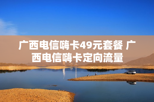广西电信嗨卡49元套餐 广西电信嗨卡定向流量