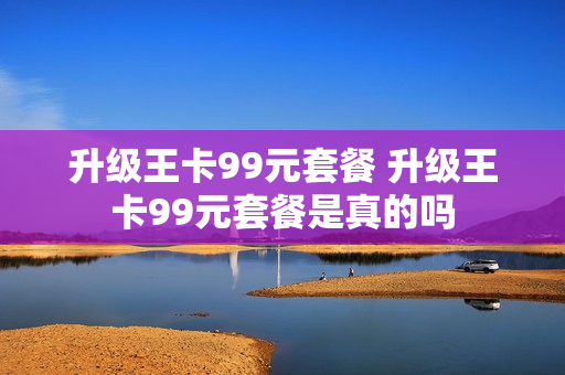 升级王卡99元套餐 升级王卡99元套餐是真的吗