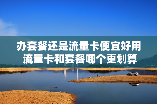 办套餐还是流量卡便宜好用 流量卡和套餐哪个更划算