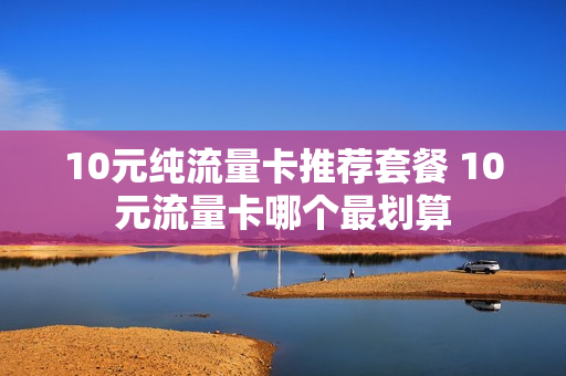 10元纯流量卡推荐套餐 10元流量卡哪个最划算