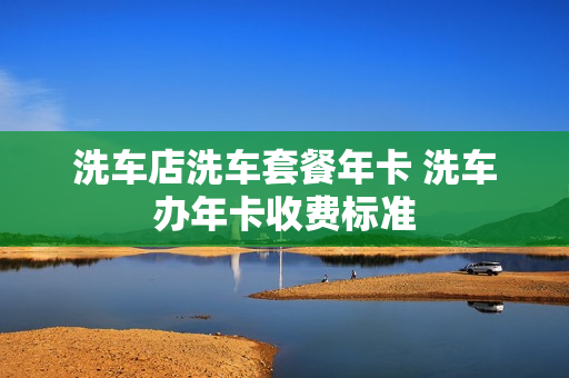 洗车店洗车套餐年卡 洗车办年卡收费标准
