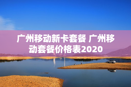 广州移动新卡套餐 广州移动套餐价格表2020