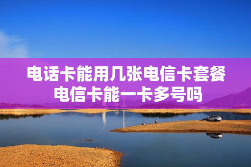 电话卡能用几张电信卡套餐 电信卡能一卡多号吗