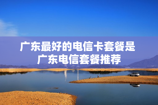 广东最好的电信卡套餐是 广东电信套餐推荐