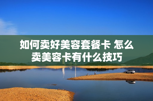如何卖好美容套餐卡 怎么卖美容卡有什么技巧